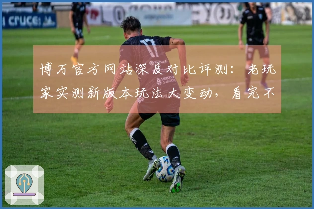 博万官方网站深度对比评测：老玩家实测新版本玩法大变动，看完不踩坑！
