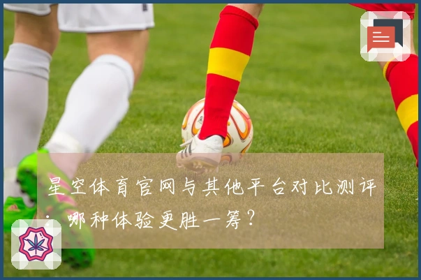星空体育官网与其他平台对比测评：哪种体验更胜一筹？