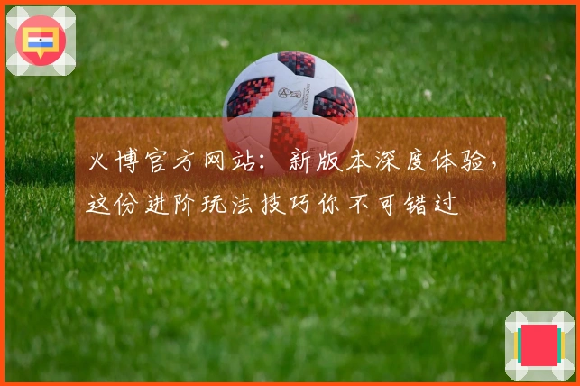 火博官方网站：新版本深度体验，这份进阶玩法技巧你不可错过