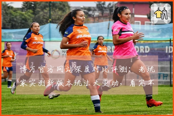 博万官方网站深度对比评测：老玩家实测新版本玩法大变动，看完不踩坑！