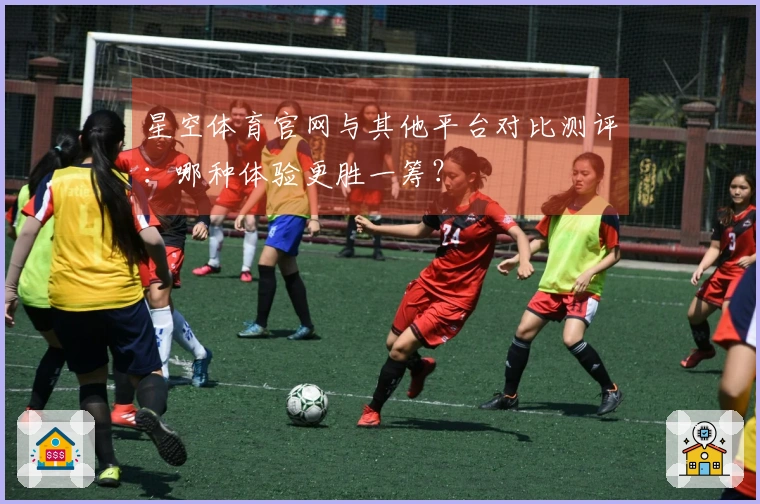 星空体育官网与其他平台对比测评：哪种体验更胜一筹？