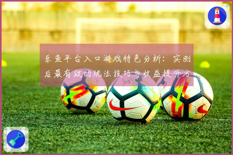 乐鱼平台入口游戏特色分析：实测后最有效的玩法技巧与收益提升方法